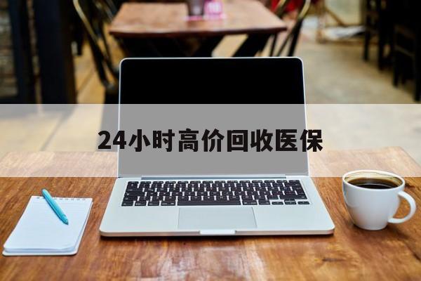 南宁24小时高价回收医保(24小时高价回收医保电话)