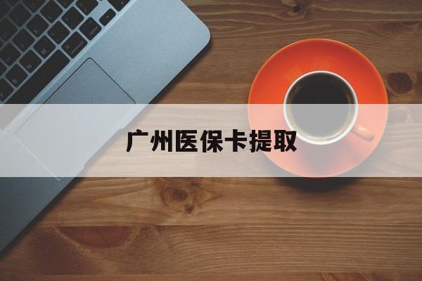 南宁广州医保卡提取(广州医保卡提取流程)