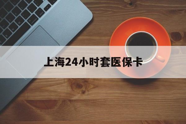 南宁上海24小时套医保卡(上海哪有套医保卡的)