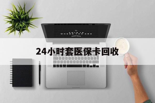 南宁24小时套医保卡回收(医保卡回收比例是多少)